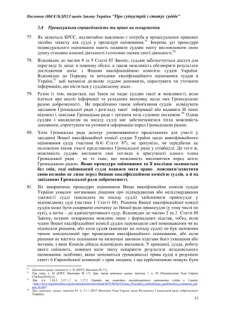 Висновок ОБСЄ/БДІПЛ щодо Закону України "Про судоустрій і статус суддів"
23
5.4 Процесуальна справедливість та право на оскарження
77. Як зазначала КРЄС, надзвичайно важливою є потреба в процесуальних правових
засобах захисту для судді у процедурі оцінювання.51
Зокрема, усі процедури
індивідуального оцінювання мають надавати суддям змогу висловлювати свою
думку стосовно власної діяльності і стосовно оцінки своєї діяльності.52
78. Відповідно до частин 8 та 9 Статті 85 Закону, суддям забезпечується доступ для
перегляду їх досьє в повному обсязі, а також можливість обговорити результати
дослідження досьє з Вищою кваліфікаційною комісією суддів України.
Відповідно до Порядку та методики кваліфікаційного оцінювання суддів в
Україні,53
цей механізм дозволяє суддям доповнити, спростувати чи уточнити
інформацію, що міститься у суддівському досьє.
79. Разом із тим, видається, що Закон не надає суддям такої ж можливості, коли
йдеться про аналіз інформації та укладання висновку щодо них Громадською
радою доброчесності. Не передбачено також зобов'язання суддів відвідувати
засідання Громадської ради з розгляду такої інформації або надавати їй певні
відомості, оскільки Громадська рада є органом поза судовою системою.54
Однак
суддям і кандидатам на посаду судді має забезпечуватися чітка можливість
доповнити, спростувати чи уточнити інформацію перед Громадською радою.
80. Хоча Громадська рада делегує уповноваженого представника для участі у
засіданні Вищої кваліфікаційної комісії суддів України щодо кваліфікаційного
оцінювання судді (частина 6(4) Статті 87), не зрозуміло, чи передбачає це
положення також участі представника Громадської ради у співбесіді. До того ж,
можливість суддям висловити свої погляди в присутності одного члена
Громадської ради – не те саме, що можливість висловитися перед всією
Громадською радою. Якщо процедура оцінювання та її наслідки залишаться
без змін, тоді оцінюваний суддя повинен мати право пояснити/захистити
свою позицію не лише перед Вищою кваліфікаційною комісією суддів, а й на
засіданнях Громадської ради доброчесності.
81. По завершенню процедури оцінювання Вища кваліфікаційна комісія суддів
України ухвалює мотивоване рішення про підтвердження або непідтвердження
здатності судді (кандидата на посаду судді) здійснювати правосуддя у
відповідному суді (частина 1 Статті 88). Рішення Вищої кваліфікаційної комісії
суддів може бути оскаржене спочатку до Вищої ради правосуддя (у тому числі по
суті), а потім – до адміністративного суду. Відповідно до частин 2 та 3 Статті 88
Закону, останнє оскарження можливе лише з формальних підстав, тобто, коли
члени Вищої кваліфікаційної комісії суддів перевищили свої повноваження чи не
підписали рішення, або коли суддя (кандидат на посаду судді) не був належним
чином повідомлений про проведення кваліфікаційного оцінювання, або коли
рішення не містить посилання на визначені законом підстави його ухвалення або
мотивів, з яких Комісія дійшла відповідних висновків. У принципі, суддя, роботу
якого оцінюють, повинен мати змогу оскаржити результати незадовільного
оцінювання, особливо, якщо зачіпаються громадянські права судді в розумінні
статті 6 Європейської конвенції з прав людини; і що серйознішими можуть бути
51
Цитована праця, виноска 8, п. 43 (КРЄС Висновок № 17).
52
Там само, п. 41 (КРЄС Висновок № 17). Див. також цитовану працю, виноска 7, п. 58 (Рекомендація Ради Європи
CM/Rec(2010)12).
53
Див. п.п. 3.16.5, 3.17.1.2 та 3.17.2 Порядку та методики кваліфікаційного оцінювання суддів в Україні,
<http://www.legislationline.org/download/action/download/id/7248/file/Ukraine_Procedure_methodology_qualification_evaluation_jud
ges_en.pdf>.
54
Див. цитовану працю, виноска 43, п. 3.11 (2017 Висновок Ради Європи щодо Регламенту Громадської ради доброчесності
України).
 