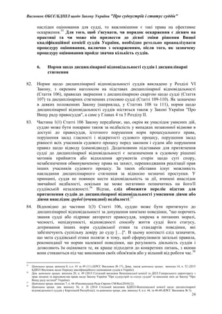 Висновок ОБСЄ/БДІПЛ щодо Закону України "Про судоустрій і статус суддів"
24
наслідки оцінювання для судді, то важливішими є такі права на ефективне
оскарження.55
Для того, щоб з'ясувати, чи порядок оскарження є дієвим на
практиці та чи може він призвести до дієвої зміни рішення Вищої
кваліфікаційної комісії суддів України, необхідно ретельно проаналізувати
процедуру оцінювання, включно з оскарженням, після того, як зазначену
процедуру оцінювання пройде значна кількість суддів.
6. Норми щодо дисциплінарної відповідальності суддів і дисциплінарні
стягнення
82. Норми щодо дисциплінарної відповідальності суддів викладено у Розділі VI
Закону, з окремим наголосом на підставах дисциплінарної відповідальності
(Стаття 106), правилах звернення з дисциплінарною скаргою щодо судді (Стаття
107) та дисциплінарних стягненнях стосовно судді (Статті 109-110). Як зазначено
в деяких положеннях Закону (наприклад, у Статтях 108 та 111), норми щодо
дисциплінарної відповідальності суддів містяться також у Законі України "Про
Вищу раду правосуддя", а саме у Главах 4 та 5 Розділу ІІ.
83. Частина 1(1) Статті 106 Закону передбачає, що, окрім як унаслідок умисних дій,
суддю може бути покарано також за недбалість у випадках незаконної відмови в
доступі до правосуддя, істотного порушення норм процесуального права,
порушення засад гласності і відкритості судового процесу, порушення засад
рівності всіх учасників судового процесу перед законом і судом або порушення
правил щодо відводу (самовідводу). Додатковими підставами для притягнення
судді до дисциплінарної відповідальності є незазначення в судовому рішенні
мотивів прийняття або відхилення аргументів сторін щодо суті спору,
незабезпечення обвинуваченому права на захист, перешкоджання реалізації прав
інших учасників судового процесу. За таких обставин існує можливість
накладання дисциплінарного стягнення за відносно незначні проступки. У
принципі, суддя не повинен нести відповідальність за дії, вчинені внаслідок
звичайної недбалості, оскільки це може негативно позначитись на його/її
суддівській незалежності.56
Відтак, слід обмежити перелік підстав для
притягнення суддів до дисциплінарної відповідальності умисними діями або
діями внаслідок грубої (очевидної) недбалості.57
84. Відповідно до частини 1(3) Статті 106, суддю може бути притягнуто до
дисциплінарної відповідальності за допущення ним/нею поведінки, "що порочить
звання судді або підриває авторитет правосуддя, зокрема в питаннях моралі,
чесності, непідкупності, відповідності способу життя судді його статусу,
дотримання інших норм суддівської етики та стандартів поведінки, які
забезпечують суспільну довіру до суду […]". В цьому контексті слід зазначити,
що мета суддівської етики полягає в тому, щоб сформулювати загальні правила,
рекомендації чи норми належної поведінки, що регулюють діяльність суддів і
дозволяють їм оцінювати те, як краще підходити до конкретних питань, з якими
вони стикаються під час виконання своїх обов'язків або у вільний від роботи час.58
55
Цитована праця, виноска 8, п.п. 41 та 49 (11) (КРЄС Висновок № 17). Дива. також цитовану працю, виноска 14, п. 52 (2015
БДІПЛ Висновок щодо Порядку кваліфікаційного оцінювання суддів в Україні).
56
Див. цитовану працю, виноска 20, п. 49 (2015 Спільний висновок Венеціанської комісії та ДПЛ Генерального директорату з
прав людини та верховенства права щодо Закону України "Про судоустрій та статус суддів" та внесення змін до Закону "Про
Вищу раду юстиції" України).
57
Цитована праця, виноска 7, п. 66 (Рекомендація Ради Європи CM/Rec(2010)12).
58
Цитована праця, див. виноску 36, п. 26 (2014 Спільний висновок БДІПЛ-Венеціанської комісії щодо дисциплінарної
відповідальності суддів у Киргизькій Республіці); та цитована праця, див. виноску 8, п.п. 44, та 46-48 (КРЄС Висновок № 3).
 