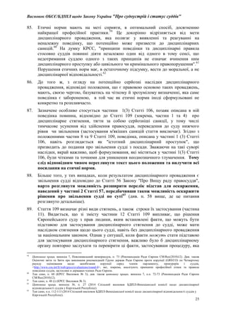 Висновок ОБСЄ/БДІПЛ щодо Закону України "Про судоустрій і статус суддів"
25
85. Етичні норми мають на меті сприяти, в оптимальний спосіб, досягненню
найкращої професійної практики.59
Це докорінно відрізняється від мети
дисциплінарного провадження, яка полягає у виявленні та реагуванні на
неналежну поведінку, що потенційно може призвести до дисциплінарних
санкцій.60
На думку КРЄС, "принципи поведінки та дисциплінарні правила
стосовно суддів повинні діяти незалежно один від одного в тому сенсі, що
недотримання суддею одного з таких принципів не означає вчинення ним
дисциплінарного проступку або цивільного чи кримінального правопорушення".61
Порушення етичних норм має, в остаточному підсумку, вести до моральної, а не
дисциплінарної відповідальності.62
86. До того ж, з огляду на потенційно серйозні наслідки дисциплінарного
провадження, відповідні положення, що є правовою основою таких проваджень,
мають, своєю чергою, базуватись на чіткому й зрозумілому визначенні, яка саме
поведінка є забороненою, в той час як етичні норми іноді сформульовані не
конкретно та розпливчасто.
87. Зазначене особливо стосується частини 1(3) Статті 106, позаяк описана в ній
поведінка повинна, відповідно до Статті 109 (зокрема, частин 1 та 4) про
дисциплінарне стягнення, тягти за собою серйозніші санкції, у тому числі
тимчасове усунення від здійснення правосуддя, переведення до суду нижчого
рівня чи звільнення (застосування м'якіших санкцій стаття виключає). Згідно з
положеннями частин 8 та 9 Статті 109, поведінка, описана у частині 1 (3) Статті
106, навіть розглядається як "істотний дисциплінарний проступок", що
призводить до подання про звільнення судді з посади. Зважаючи на такі суворі
наслідки, вкрай важливо, щоб формулювання, які містяться у частині 1(3) Статті
106, були чіткими та точними для уникнення неоднозначного тлумачення. Тому
слід відповідним чином переглянути текст цього положення та вилучити всі
посилання на етичні норми.
88. Більше того, у тих випадках, коли результатом дисциплінарного провадження є
звільнення судді відповідно до Статті 56 Закону "Про Вищу раду правосуддя",
варто розглянути можливість розширити перелік підстав для оскарження,
наведений у частині 2 Статті 57, передбачивши також можливість оскаржити
рішення про звільнення судді по суті63
(див. п. 58 вище, де це питання
розглянуто детальніше).
89. Стаття 109 визначає різні види стягнень, а також строки їх застосування (частина
11). Видається, що зі змісту частини 12 Статті 109 випливає, що рішення
Європейського суду з прав людини, яким встановлені факти, що можуть бути
підставою для застосування дисциплінарного стягнення до судді, може мати
наслідком стягнення щодо цього судді, навіть без дисциплінарного провадження
за національним законом. Однак у ситуації, коли факти можуть стати підставою
для застосування дисциплінарного стягнення, важливо було б дисциплінарному
органу повторно заслухати та перевірити ці факти, застосувавши процедуру, яка
59
Цитована праця, виноска 7, Пояснювальний меморандум, п. 73 (Рекомендація Ради Європи CM/Rec(2010)12). Див. також
Оціночні звіти та Звіти про виконання рекомендацій Групи держав Ради Європи проти корупції (GRECO) по Четвертому
раунду оцінювання щодо запобігання корупції серед членів парламенту, прокурорів і суддів,
<http://www.coe.int/fr/web/greco/evaluations/round-4>, які, зокрема, аналізують принципи професійної етики та правила
поведінки суддів, застосовні в державах-членах Ради Європи.
60
Там само, п. 60 (КРЄС Висновок № 3); див. також цитовану працю, виноска 7, п.п. 72-73 (Рекомендація Ради Європи
CM/Rec(2010)12).
61
Там само, п. 48 (i) (КРЄС Висновок № 3).
62
Цитована праця, виноска 36, п. 27 (2014 Спільний висновок БДІПЛ-Венеціанської комісії щодо дисциплінарної
відповідальності суддів у Киргизькій Республіці).
63
Там само, п.п. 112-113 (2014 Спільний висновок БДІПЛ-Венеціанської комісії щодо дисциплінарної відповідальності суддів у
Киргизькій Республіці).
 