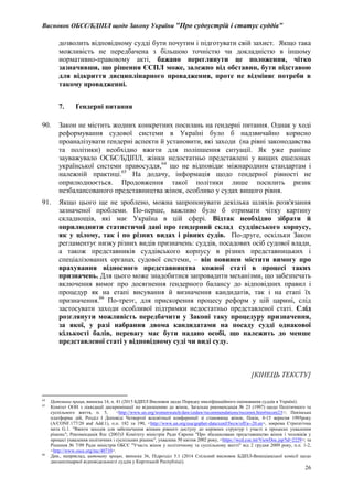 Висновок ОБСЄ/БДІПЛ щодо Закону України "Про судоустрій і статус суддів"
26
дозволить відповідному судді бути почутим і підготувати свій захист. Якщо така
можливість не передбачена з більшою точністю чи докладністю в іншому
нормативно-правовому акті, бажано переглянути це положення, чітко
зазначивши, що рішення ЄСПЛ може, залежно від обставин, бути підставою
для відкриття дисциплінарного провадження, проте не відміняє потреби в
такому провадженні.
7. Ґендерні питання
90. Закон не містить жодних конкретних посилань на ґендерні питання. Однак у ході
реформування судової системи в Україні було б надзвичайно корисно
проаналізувати ґендерні аспекти й установити, які заходи (на рівні законодавства
та політики) необхідно вжити для поліпшення ситуації. Як уже раніше
зауважувало ОСБЄ/БДІПЛ, жінки недостатньо представлені у вищих ешелонах
української системи правосуддя,64
що не відповідає міжнародним стандартам і
належній практиці.65
На додачу, інформація щодо ґендерної рівності не
оприлюднюється. Продовження такої політики лише посилить ризик
незбалансованого представництва жінок, особливо у судах вищого рівня.
91. Якщо цього ще не зроблено, можна запропонувати декілька шляхів розв'язання
зазначеної проблеми. По-перше, важливо було б отримати чітку картину
складнощів, які має Україна в цій сфері. Відтак необхідно зібрати й
оприлюднити статистичні дані про ґендерний склад суддівського корпусу,
як у цілому, так і по різних видах і рівнях судів. По-друге, оскільки Закон
регламентує низку різних видів призначень: суддів, посадових осіб судової влади,
а також представників суддівського корпусу в різних представницьких і
спеціалізованих органах судової системи, – він повинен містити вимогу про
врахування відносного представництва кожної статі в процесі таких
призначень. Для цього може знадобитися запровадити механізми, що забезпечать
включення вимог про досягнення ґендерного балансу до відповідних правил і
процедур як на етапі висування й визначення кандидатів, так і на етапі їх
призначення.66
По-третє, для прискорення процесу реформ у цій царині, слід
застосувати заходи особливої підтримки недостатньо представленої статі. Слід
розглянути можливість передбачити у Законі таку процедуру призначення,
за якої, у разі набрання двома кандидатами на посаду судді однакової
кількості балів, перевагу має бути надано особі, що належить до менше
представленої статі у відповідному суді чи виді суду.
[КІНЕЦЬ ТЕКСТУ]
64
Цитована праця, виноска 14, п. 41 (2015 БДІПЛ Висновок щодо Порядку кваліфікаційного оцінювання суддів в Україні).
65
Комітет ООН з ліквідації дискримінації по відношенню до жінок, Загальна рекомендація № 23 (1997) щодо Політичного та
суспільного життя, п. 5, <http://www.un.org/womenwatch/daw/cedaw/recommendations/recomm.htm#recom23>; Пекінська
платформа дій, Розділ I Доповіді Четвертої всесвітньої конференції зі становища жінок, Пекін, 4-15 вересня 1995року
(A/CONF.177/20 and Add.1), п.п. 182 та 190, <http://www.un.org/esa/gopher-data/conf/fwcw/off/a--20.en>, зокрема Стратегічна
мета G.1. "Вжити заходів для забезпечення жінкам рівного доступу до керівних структур і участі в процесах ухвалення
рішень"; Рекомендація Rec (2003)3 Комітету міністрів Ради Європи "Про збалансоване представництво жінок і чоловіків у
процесі ухвалення політичних і суспільних рішень", ухвалена 30 квітня 2002 року, <https://wcd.coe.int/ViewDoc.jsp?id=2229>; та
Рішення № 7/09 Ради міністрів ОБСЄ "Участь жінок у політичному та суспільному житті" від 2 грудня 2009 року, п.п. 1-2,
<http://www.osce.org/mc/40710>.
66
Див., наприклад, цитовану працю, виноска 36, Підрозділ 5.1 (2014 Спільний висновок БДІПЛ-Венеціанської комісії щодо
дисциплінарної відповідальності суддів у Киргизькій Республіці).
 