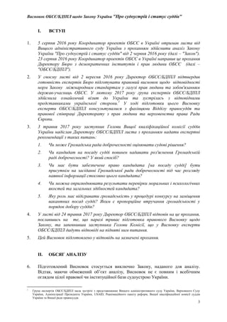 Висновок ОБСЄ/БДІПЛ щодо Закону України "Про судоустрій і статус суддів"
3
I. ВСТУП
1. 5 серпня 2016 року Координатор проектів ОБСЄ в Україні отримав листа від
Вищого адміністративного суду України з проханням здійснити аналіз Закону
України "Про судоустрій і статус суддів" від 2 червня 2016 року (далі – "Закон").
23 серпня 2016 року Координатор проектів ОБСЄ в Україні направив це прохання
Директору Бюро з демократичних інститутів і прав людини ОБСЄ (далі –
"ОБСЄ/БДІПЛ").
2. У своєму листі від 2 вересня 2016 року Директор ОБСЄ/БДІПЛ підтвердив
готовність експертів Бюро підготувати правовий висновок щодо відповідності
норм Закону міжнародним стандартам у галузі прав людини та зобов'язанням
держав-учасниць ОБСЄ. У лютому 2017 року група експертів ОБСЄ/БДІПЛ
здійснила ознайомчий візит до України та зустрілась з відповідними
представниками української сторони.1
У ході підготовки цього Висновку
експерти ОБСЄ/БДІПЛ консультувалися з фахівцями Відділу правосуддя та
правової співпраці Директорату з прав людини та верховенства права Ради
Європи.
3. 3 травня 2017 року заступник Голови Вищої кваліфікаційної комісії суддів
України надіслав Директору ОБСЄ/БДІПЛ листа з проханням надати експертні
рекомендації з таких питань:
1. Чи може Громадська рада доброчесності оцінювати судові рішення?
2. Чи кандидат на посаду судді повинен надавати роз'яснення Громадській
раді доброчесності? У який спосіб?
3. Чи має бути забезпечене право кандидата [на посаду судді] бути
присутнім на засіданні Громадської ради доброчесності під час розгляду
наявної інформації стосовно цього кандидата?
4. Чи можна оприлюднювати результати перевірки моральних і психологічних
якостей та загальних здібностей кандидата?
5. Яку роль має відігравати громадськість у процедурі конкурсу на заміщення
вакантних посад судді? Яким є пропорційне втручання громадськості у
порядок добору суддів?
4. У листі від 24 травня 2017 року Директор ОБСЄ/БДІПЛ відповів на це прохання,
пославшись на те, що наразі триває підготовка правового Висновку щодо
Закону, та запевнивши заступника Голови Комісії, що у Висновку експерти
ОБСЄ/БДІПЛ дадуть відповіді на підняті ним питання.
5. Цей Висновок підготовлено у відповідь на зазначені прохання.
II. ОБСЯГ АНАЛІЗУ
6. Підготовлений Висновок стосується виключно Закону, наданого для аналізу.
Відтак, маючи обмежений об’єкт аналізу, Висновок не є повним і всебічним
оглядом цілої правової чи інституційної бази судоустрою України.
1
Група експертів ОБСЄ/БДІПЛ мала зустрічі з представниками Вищого адміністративного суду України, Верховного Суду
України, Адміністрації Президента України, USAID, Реанімаційного пакету реформ, Вищої кваліфікаційної комісії суддів
України та Вищої ради правосуддя.
 