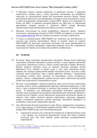 Висновок ОБСЄ/БДІПЛ щодо Закону України "Про судоустрій і статус суддів"
4
7. У Висновку піднято ключові невирішені та проблемні питання. З міркувань
лаконічності, основну увагу у ньому приділено положенням, що потребують
перегляду чи удосконалення, радше ніж позитивним аспектам Закону. Надані
рекомендації ґрунтуються на міжнародних стандартах щодо незалежності суддів,
а також на відповідних зобов'язаннях у межах ОБСЄ. Більше того, відповідно до
Плану дій ОБСЄ зі сприяння ґендерній рівності від 2004 року та зобов'язання
враховувати ґендерні аспекти в діяльності ОБСЄ, автори Висновку
проаналізували можливий різний вплив Закону на жінок і чоловіків.2
8. Висновок підготовлено на основі неофіційного перекладу Закону, наданого
Агентством з міжнародного розвитку США (USAID), на наявного за посиланням:
www.legislationline.org. Відтак, можливі неточності, пов’язані з перекладом.
9. З огляду на вищевикладене, ОБСЄ/БДІПЛ має зазначити, що цей Висновок не
охоплює всіх аспектів аналізованого Закону та жодним чином не утримує
ОБСЄ/БДІПЛ від будь-яких додаткових письмових або усних рекомендацій чи
коментарів стосовно відповідних нормативно-правових актів або спорідненого
законодавства України, що їх Бюро може зробити в майбутньому.
III. РЕЗЮМЕ
10. В цілому, Закон відповідає міжнародним стандартам. Можна вітати прагнення
законодавця збільшити прозорість судової системи, а також сприяти оптимізації
судоустрою, забезпечити сталість і єдність судової практики в Україні. Водночас,
бажано звернути особливу увагу на можливі наслідки ліквідації діючих
Верховного Суду України та вищих судів, у тому числі звільнення суддів.
Зокрема, має існувати справедливий порядок звільнення суддів. Будь-яке з таких
звільнень може відбуватися лише у вкрай серйозних випадках, з урахуванням
потенційного впливу таких звільнень на незалежність цілого суддівського
корпусу. Заходи з реформування судової системи мають забезпечити розумний
баланс між підзвітністю та незалежністю суддів.
11. На загал, судова реформа є тривалим процесом, який, хоча й містить законодавчу
складову, полягає також у реформуванні практики здійснення правосуддя, у тому
числі у зміні суддівської культури та взаємодії між судовою та іншими гілками
влади. В принципі, слід здійснювати регулярний моніторинг передбаченої
Законом дещо ускладненої інституційної та функціональної організації процесів у
судовій системі України з метою забезпечити досягнення поставлених завдань та
оцінити, якою мірою зазначені процеси спричиняють зростання державних
витрат, подовження тривалості судових процедур, збільшення бюрократії та,
потенційно, появу нових корупційних практик.
12. Для забезпечення більшої відповідності норм Закону міжнародним стандартам у
галузі прав людини та зобов'язанням держав-учасниць ОБСЄ з питань людського
виміру ОБСЄ/БДІПЛ надає такі ключові рекомендації:
A. запровадити механізм, що дозволяв би оскарження до Великої Палати лише
у тих справах, що стосуються принципових питань або мають особливу
суспільну вагу, або коли заявник зазнав кричущої несправедливості;
[параграф 36]
2
Див. п. 32 Плану дій ОБСЄ зі сприяння ґендерній рівності, затверджений Рішенням № 14/04, MC.DEC/14/04 (2004),
<http://www.osce.org/mc/23295?download=true>.
 