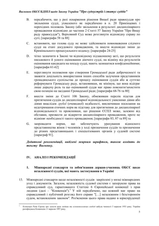 Висновок ОБСЄ/БДІПЛ щодо Закону України "Про судоустрій і статус суддів"
5
B. передбачити, що у разі оскарження рішення Вищої ради правосуддя про
звільнення судді, ухваленого як передбачено в п. 20 Прикінцевих і
перехідних положень Закону (або звільнення в результаті дисциплінарного
провадження відповідно до частини 2 Статті 57 Закону України "Про Вищу
раду правосуддя"), Верховний Суд може розглянути відповідну справу по
суті; [параграфи 58 та 88]
C. встановити, що голова суду не може здійснювати повноваження слідчого
судді на етапі досудового провадження, та внести відповідні зміни до
Кримінального процесуального кодексу; [параграфи 24-25]
D. чітко зазначити в Законі чи відповідному підзаконному акті, що результати
письмового й усного оцінювання діючого судді, на відміну від результатів
оцінювання кандидата на посаду судді, мають залишатися конфіденційними;
[параграфи 61-62]
E. переглянути положення про створення Громадської ради доброчесності та
зважити доцільність використання інших способів залучення представників
громадянського суспільства до процесу оцінювання суддів або ж суттєво
реформувати Громадську раду, встановивши, як мінімум, що вона відіграє
лише дорадчу роль та що оцінюваний суддя має право пояснити/захистити
свою позицію на засіданні Громадської ради; [параграфи 68-76 та 80]
F. внести зміни до Статті 106 Закону, обмеживши перелік підстав для
притягнення суддів до дисциплінарної відповідальності умисними діями або
діями внаслідок грубої (очевидної) недбалості, виключивши посилання на
недотримання етичних норм як підставу для притягнення до дисциплінарної
відповідальності та прояснивши, що рішення ЄСПЛ може, залежно від
обставин, призвести до відкриття дисциплінарного провадження, проте не
відміняє необхідності такого провадження; [параграфи 83, 87 та 89] та
G. запровадити норми, що забезпечують урахування відносного
представництва жінок і чоловіків у ході призначення суддів та призначення
до різних представницьких і спеціалізованих органів у судовій системі
[параграф 91].
Додаткові рекомендації, виділені жирним шрифтом, також входять до
тексту Висновку.
IV. АНАЛІЗ І РЕКОМЕНДАЦІЇ
1. Міжнародні стандарти та зобов'язання держав-учасниць ОБСЄ щодо
незалежності суддів, які мають застосування в Україні
13. Міжнародні стандарти щодо незалежності суддів закріплені у низці міжнародних
угод і документів. Загалом, незалежність судової системи є запорукою права на
справедливий суд, гарантованого Статтею 6 Європейської конвенції з прав
людини (далі – "Конвенція").3
У ній передбачено, що кожний має право на
справедливий і публічний розгляд його справи "[…] незалежним і безстороннім
судом, встановленим законом". Роз'яснення цього права надано в юриспруденції
3
Конвенція Ради Європи про захист прав людини та основоположних свобод набула чинності 3 вересня 1953 року. Україна
ратифікувала Конвенцію 11 вересня 1997 року.
 