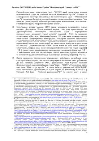 Висновок ОБСЄ/БДІПЛ щодо Закону України "Про судоустрій і статус суддів"
6
Європейського суду з прав людини (далі – "ЄСПЛ"), який також визнає принцип
незмінюваності суддів як логічний наслідок незалежності суддів.4
Статтею 14
Міжнародного пакту про громадянські та політичні права (далі – "Міжнародний
пакт")5
також передбачено, в контексті права на справедливий суд, що кожен "має
право на справедливий і публічний розгляд справи компетентним, незалежним і
безстороннім судом, створеним на підставі закону".
14. Зобов'язання держав-учасниць ОБСЄ також захищають незалежність судової
системи. Документом Копенгагенської наради 1990 року проголошено, що
держави-учасниці забезпечують "незалежність суддів і неупереджене
функціонування державної судової служби" (параграф 5.12). Це прагнення
підтверджено в Документі Московської наради 1991 року, яким держави-учасниці
зобов'язались "дотримуватись міжнародних стандартів стосовно незалежності
суддів" (параграф 19.1) та "забезпечувати, щоб незалежність судових органів була
гарантована й закріплена у конституції чи законодавстві країни та дотримувалась
на практиці". Держави-учасниці ОБСЄ також взяли на себе певні конкретні
зобов'язання, зокрема щодо заборони неправомірного впливу на суддів (параграф
19.2 i), гарантування незмінюваності та належних умов служби (параграф 19.2 v)
та забезпечення того, щоб дисциплінарні санкції, тимчасове усунення від посади
та звільнення суддів здійснювалось у відповідності до закону (параграф 19.2 vii).
15. Окрім зазначених імперативних міжнародних зобов'язань, розроблена низка
стандартів м'якого права, покликаних скеровувати виконання таких зобов'язань.
До них належать документи ООН,6
рекомендації Ради Європи,7
висновки
Консультативної ради європейських суддів8
(далі – "КРЄС"), Європейська хартія
про закон "Про статус суддів",9
а також Київські рекомендації ОБСЄ/БДІПЛ
щодо незалежності судочинства у Східній Європі, на Південному Кавказі та у
Середній Азії (далі – "Київські рекомендації").10
На окрему увагу в цьому
4
Див., наприклад, Європейський суд з прав людини (ЄСПЛ), Urban and Urban v. Poland (скарга №. 23614/08, рішення від 30
листопада 2010 року), п. 45 та справи, цитовані в цьому рішенні, <http://hudoc.echr.coe.int/eng?i=001-101962>.
5
Міжнародний пакт про громадянські та політичні права (ухвалений Генеральною Асамблеєю, Резолюція № 2200A (XXI) від
16 грудня 1966 року) набув чинності 23 березня 1976 року. Україна ратифікувала Міжнародний пакт 12 листопада 1973 року.
6
Основні принципи ООН стосовно незалежності судових органів, ухвалені Сьомим конгресом ООН із запобігання злочинності
та поводження з правопорушниками, що відбувся у Мілані з 26 серпня по 6 вересня 1985 року, та схвалені Резолюціями
Генеральної Асамблеї ООН №40/32 від 29 листопада 1985 року та №40/146 від 13 грудня 1985 року,
<http://www.ohchr.org/EN/ProfessionalInterest/Pages/IndependenceJudiciary.aspx>; Комітет ООН з прав людини, Зауваження
загального порядку №32 до Статті 14 Міжнародного пакту про громадянські та політичні права: Право на рівність перед
судами і трибуналами та на справедливий суд, U.N. Doc. CCPR/C/GC/32 (2007 (далі – "Зауваження загального порядку КПЛ
ООН №32"), <http://tbinternet.ohchr.org/_layouts/treatybodyexternal/Download.aspx?symbolno=CCPR/C/GC/32>; Доповідь
Спеціального доповідача ООН з питань незалежності суддів і адвокатів, A/HRC/11/41, 24 березня 2009 року (далі – "Доповідь
Спеціального доповідача ООН 2009 року"), <http://daccess-ods.un.org/access.nsf/Get?Open&DS=A/HRC/11/41&Lang=E>.
7
Рада Європи, Рекомендація № R (94) 12 Комітету міністрів державам-членам щодо незалежності, ефективності та ролі
суддів (ухвалена Комітетом міністрів 13 жовтня 1994 року на 518 засіданні заступників міністрів), пізніше замінена
Рекомендацією CM/Rec(2010)12 Комітету міністрів державам-членам щодо суддів: незалежність, ефективність і обов'язки
(ухвалена Комітетом міністрів 17 листопада 2010 року на 1098 засіданні заступників міністрів) (далі – "Рекомендація Ради
Європи CM/Rec(2010)12"), <https://rm.coe.int/16807096c1>; Консультативна рада європейських суддів (СCJE), Велика хартія
суддів, Страсбург, 17 листопада 2010 року, CCJE (2010)3 Final, <https://wcd.coe.int/ViewDoc.jsp?p=&id=1707925&direct=true>.
8
КРЄС, Висновок № 1 про стандарти незалежності судової влади та незмінюваності суддів (2001), 23 листопада 2001 року,
<https://wcd.coe.int/ViewDoc.jsp?p=&Ref=CCJE(2001)OP1&Sector=secDGHL&Language=lanEnglish&Ver=original&BackColorInte
rnet=FEF2E0&BackColorIntranet=FEF2E0&BackColorLogged=c3c3c3&direct=true> (далі – "Висновок КРЄС №1"); Висновок № 3
про принципи та правила, які регулюють професійну поведінку суддів, зокрема питання етики, несумісної поведінки та
неупередженості (2002),
<https://wcd.coe.int/ViewDoc.jsp?Ref=CCJE(2002)OP3&Sector=secDGHL&Language=lanEnglish&Ver=original&BackColorInternet
=FEF2E0&BackColorIntranet=FEF2E0&BackColorLogged=c3c3c3> (далі – "Висновок КРЄС №3"); та Висновок № 17 про
оцінювання роботи суддів, якості правосуддя та повагу до незалежності судової влади (2014),
<https://wcd.coe.int/ViewDoc.jsp?p=&Ref=CCJE(2014)2&Language=lanUkrainian&Ver=original&Site=COE&BackColorInternet=DB
DCF2&BackColorIntranet=FDC864&BackColorLogged=FDC864&direct=true> (далі – "Висновок КРЄС №17").
9
Європейська хартія про закон "Про статус суддів" (Страсбург, 8-10 липня 1998 року), ухвалена Європейською асоціацією
суддів і опублікована Радою Європи, [DAJ/DOC (98)23] (далі – "Європейська хартія про закон "Про статус суддів"),
<https://wcd.coe.int/ViewDoc.jsp?p=&id=1766485&direct=true>.
10
ОБСЄ/БДІПЛ, Київські рекомендації щодо незалежності судочинства у Східній Європі, на Південному Кавказі та у Середній
Азії (2010), далі – "Київські рекомендації", було підготовлено групою незалежних експертів під проводом БДІПЛ та Інституту
 
