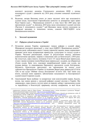 Висновок ОБСЄ/БДІПЛ щодо Закону України "Про судоустрій і статус суддів"
7
контексті заслуговує доповідь Спеціального доповідача ООН з питань
незалежності суддів і адвокатів від 2014 року стосовно концепції підзвітності
суддів.11
16. Водночас, автори Висновку взяли до уваги численні звіти про незалежність
судової влади, підготовлені Європейською комісією за демократію через право
Ради Європи (далі – "Венеціанська комісія"), в тому числі Звіт 2007 року про
призначення суддів12
та Доповідь 2010 року щодо незалежності судової системи
(Частина I: незалежність суддів);13
цей Висновок також містить посилання на
попередні висновки із зазначених питань, схвалені ОБСЄ/БДІПЛ та/чи
Венеціанською комісією.
2. Загальні зауваження
2.1 Реформа судової системи в Україні
17. Останніми роками Україна запроваджує чимало реформ у судовій сфері.
Міжнародні експертні організації, у тому числі БДІПЛ і Венеціанська комісія,14
декілька разів здійснювали аналіз і оцінку (проектів) законів, інших нормативно-
правових актів щодо відправлення правосуддя, судоустрою та статусу суддів в
Україні. Численні рекомендації, надані за результатами аналізу, виконано
компетентними органами, зокрема із внесенням змін до Конституції у 2016 році.
Це стосується, серед іншого, положень Статті 131 щодо Вищої ради правосуддя,
згідно з якими половина членів Вищої ради правосуддя є суддями, що обираються
з'їздом суддів. Крім того, скасовано випробувальний термін для суддів, що
існував раніше, та повноваження Парламенту призначати суддів безстроково.
Натомість, Конституція проголошує, що призначення на посаду судді
здійснюється Президентом України за поданням Вищої ради правосуддя (Стаття
128) та що суддя "обіймає посаду безстроково" (Стаття 126). Такі зміни слід
вітати, оскільки вони сприяють забезпеченню незалежності та безсторонності
судової влади й окремих суддів.
18. Аналізований Закон відбиває та конкретизує нові конституційні норми, будучи,
відтак, іще одним кроком у загальній реформі судової системи в Україні. Він
запроваджує, серед іншого, суттєві зміни до порядку добору і призначення суддів
та передбачену в Конституції трирівневу систему оскарження, за якої після
порівняльного публічного права ім. Макса Планка – Дослідницької групи з питань незалежності судочинства "Мінерва".
Київські рекомендації наявні за посиланням: <http://www.osce.org/odihr/KyivRec>.
11
Спеціальний доповідач ООН з питань незалежності суддів і адвокатів Габріела Кнаул, Доповідь про підзвітність суддів, 28
квітня 2014 року, UN Doc. A/HRC/26/32. <http://ap.ohchr.org/documents/dpage_e.aspx?si=A/HRC/26/32>.
12
Європейська комісія за демократію через право (Венеціанська комісія), Звіт щодо призначення суддів (2007), CDL-
AD(2007)028-e, схвалений Венеціанською комісією на 70 пленарному засіданні (Венеція, 16-17 березня 2007 року),
<http://www.venice.coe.int/webforms/documents/default.aspx?pdffile=CDL-AD(2007)028-e>.
13
Венеціанська комісія, Доповідь щодо незалежності судової системи. Частина I: незалежність суддів (2010), CDL-
AD(2010)004, схвалена Венеціанською комісією на 82 пленарному засіданні (Венеція, 12-13 березня 2010 року),
<http://www.venice.coe.int/webforms/documents/CDL-AD(2010)004.aspx> (далі – "Доповідь Венеціанської комісії про
незалежність суддів 2010 року").
14
Див., наприклад, Венеціанська комісія, Висновок щодо проекту закону "Про Конституційний Суд України", схвалений
Венеціанською комісією на 109 пленарному засіданні (Венеція, 9-10 грудня 2016 року), CDL-AD(2016)034-e,
<http://www.venice.coe.int/webforms/documents/?pdf=CDL-AD(2016)034-e>; Висновок щодо проекту закону "Про внесення змін
до Конституції України в частині правосуддя", схваленого Конституційною комісією 4 вересня 2015 року, схвалений
Венеціанською комісією на 104 пленарному засіданні (Венеція, 23-24 жовтня 2015 року), CDL-AD(2015)027-e,
<http://www.venice.coe.int/webforms/documents/?pdf=CDL-AD(2015)027-e>; Висновок щодо проекту закону "Про внесення змін
до Конституції України в частині правосуддя", запропонованого робочою групою Конституційної комісії у липні 2015 року,
підтриманий Венеціанською комісією на 104 пленарному засіданні (Венеція, 23-24 жовтня 2015 року), CDL-AD(2015)026-e,
<http://www.venice.coe.int/webforms/documents/?pdf=CDL-AD(2015)026-e>; та ОБСЄ/БДІПЛ, Висновок щодо Порядку та
методології кваліфікаційного оцінювання суддів в Україні, 12 листопада 2015 року,
<http://www.legislationline.org/documents/id/19877>.
 