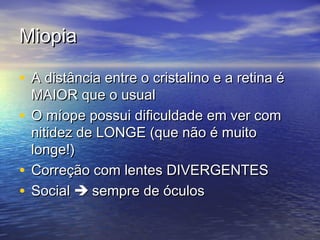 Miopia

• A distância entre o cristalino e a retina é
  MAIOR que o usual
• O míope possui dificuldade em ver com
  nitidez de LONGE (que não é muito
  longe!)
• Correção com lentes DIVERGENTES
• Social  sempre de óculos
 