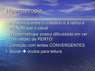 Hipermetropia

• A distância entre o cristalino e a retina é
  MENOR que o usual
• O hipermétrope possui dificuldade em ver
  com nitidez de PERTO
• Correção com lentes CONVERGENTES
• Social  óculos para leitura
 