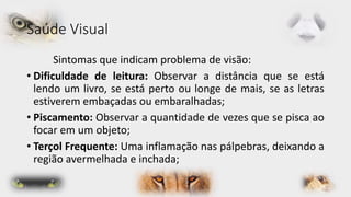 Saúde Visual 
Sintomas que indicam problema de visão: 
• Dificuldade de leitura: Observar a distância que se está 
lendo um livro, se está perto ou longe de mais, se as letras 
estiverem embaçadas ou embaralhadas; 
• Piscamento: Observar a quantidade de vezes que se pisca ao 
focar em um objeto; 
• Terçol Frequente: Uma inflamação nas pálpebras, deixando a 
região avermelhada e inchada; 
 