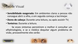 Saúde Visual 
• Sensibilidade exagerada: Em ambientes claros a pessoa não 
consegue abrir o olho, e em seguida começa a lacrimejar. 
• Dores de cabeça: Durante uma leitura, ou após assistir TV; 
• Tonteiras: Durante a leitura. 
Se esses sintomas persistirem o melhor é consultar um 
oftalmologista, e se o médico dequitar algum problema de 
visão, provavelmente eles serão: 
 
