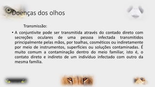Doenças dos olhos 
Transmissão: 
• A conjuntivite pode ser transmitida através do contado direto com 
secreções oculares de uma pessoa infectada transmitidos 
principalmente pelas mãos, por toalhas, cosméticos ou indiretamente 
por meio de instrumentos, superfícies ou soluções contaminadas. É 
muito comum a contaminação dentro do meio familiar, isto é, o 
contato direto e indireto de um indivíduo infectado com outro da 
mesma família. 
 