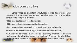 Cuidados com os olhos 
Como vimos, os olhos têm estruturas próprias de proteção. Mas, 
mesmo assim, devemos ter alguns cuidados especiais com os olhos, 
consultando sempre o médico: 
• Não usar óculos sem receita médica; 
• Não usar colírio sem recomendação médica; 
• Em caso de cisco, lavar o olho com cuidado, sem esfregá-lo; 
• Procurar ler e escrever em lugar adequadamente iluminado; 
• Ao assistir televisão e ao ler ou escrever, manter a distância 
adequada. Da televisão, manter no mínimo 1,5 metros da tela. O livro 
ou o caderno devem estar a uma distância de 30 cm dos olhos. 
