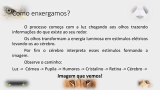 Como enxergamos? 
O processo começa com a luz chegando aos olhos trazendo 
informações do que existe ao seu redor. 
Os olhos transformam a energia luminosa em estímulos elétricos 
levando-os ao cérebro. 
Por fim o cérebro interpreta esses estímulos formando a 
imagem. 
Observe o caminho: 
Luz -> Córnea -> Pupila -> Humores -> Cristalino -> Retina -> Cérebro -> 
Imagem que vemos! 
 