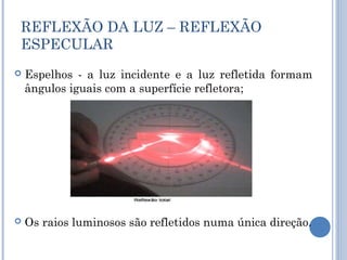 REFLEXÃO DA LUZ – REFLEXÃO 
ESPECULAR 
 Espelhos - a luz incidente e a luz refletida formam 
ângulos iguais com a superfície refletora; 
 Os raios luminosos são refletidos numa única direção. 
 