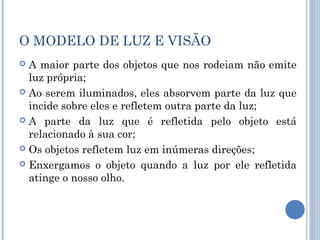 O MODELO DE LUZ E VISÃO 
 A maior parte dos objetos que nos rodeiam não emite 
luz própria; 
 Ao serem iluminados, eles absorvem parte da luz que 
incide sobre eles e refletem outra parte da luz; 
 A parte da luz que é refletida pelo objeto está 
relacionado à sua cor; 
 Os objetos refletem luz em inúmeras direções; 
 Enxergamos o objeto quando a luz por ele refletida 
atinge o nosso olho. 
 
