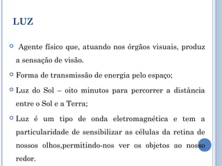 LUZ 
 Agente físico que, atuando nos órgãos visuais, produz 
a sensação de visão. 
 Forma de transmissão de energia pelo espaço; 
 Luz do Sol – oito minutos para percorrer a distância 
entre o Sol e a Terra; 
 Luz é um tipo de onda eletromagnética e tem a 
particularidade de sensibilizar as células da retina de 
nossos olhos,permitindo-nos ver os objetos ao nosso 
redor. 
 