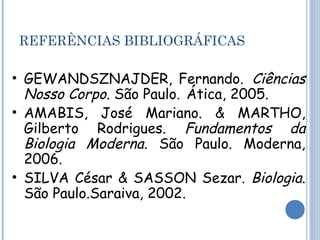 REFERÊNCIAS BIBLIOGRÁFICAS 
• GEWANDSZNAJDER, Fernando. Ciências 
Nosso Corpo. São Paulo. Ática, 2005. 
• AMABIS, José Mariano. & MARTHO, 
Gilberto Rodrigues. Fundamentos da 
Biologia Moderna. São Paulo. Moderna, 
2006. 
• SILVA César & SASSON Sezar. Biologia. 
São Paulo.Saraiva, 2002. 
