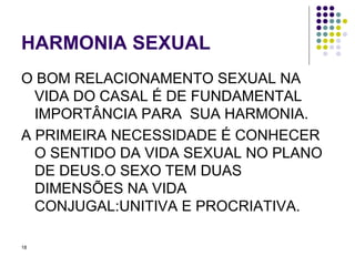HARMONIA SEXUAL O BOM RELACIONAMENTO SEXUAL NA VIDA DO CASAL É DE FUNDAMENTAL IMPORTÂNCIA PARA  SUA HARMONIA. A PRIMEIRA NECESSIDADE É CONHECER O SENTIDO DA VIDA SEXUAL NO PLANO DE DEUS.O SEXO TEM DUAS DIMENSÕES NA VIDA CONJUGAL:UNITIVA E PROCRIATIVA. 