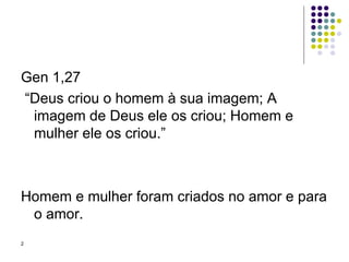 Gen 1,27  “ Deus criou o homem à sua imagem; A imagem de Deus ele os criou; Homem e mulher ele os criou.” Homem e mulher foram criados no amor e para o amor. 