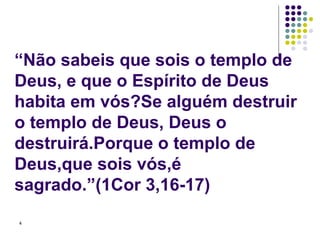 “Não sabeis que sois o templo de Deus, e que o Espírito de Deus habita em vós?Se alguém destruir o templo de Deus, Deus o destruirá.Porque o templo de Deus,que sois vós,é sagrado.”(1Cor 3,16-17) 
