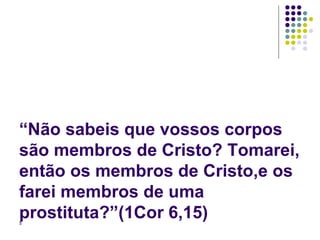 “Não sabeis que vossos corpos são membros de Cristo? Tomarei, então os membros de Cristo,e os farei membros de uma prostituta?”(1Cor 6,15) 