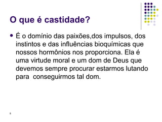 O que é castidade? É o domínio das paixões,dos impulsos, dos instintos e das influências bioquímicas que nossos hormônios nos proporciona. Ela é uma virtude moral e um dom de Deus que devemos sempre procurar estarmos lutando para  conseguirmos tal dom. 