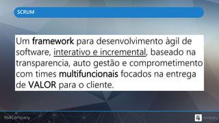 Its4Company
SCRUM
Um framework para desenvolvimento àgil de
software, interativo e incremental, baseado na
transparencia, auto gestão e comprometimento
com times multifuncionais focados na entrega
de VALOR para o cliente.
 