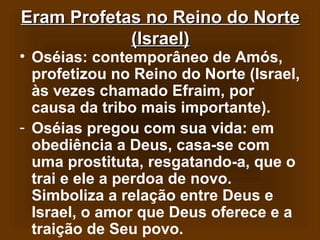 Eram Profetas no Reino do Norte
(Israel)

• Oséias: contemporâneo de Amós,
profetizou no Reino do Norte (Israel,
às vezes chamado Efraim, por
causa da tribo mais importante).
- Oséias pregou com sua vida: em
obediência a Deus, casa-se com
uma prostituta, resgatando-a, que o
trai e ele a perdoa de novo.
Simboliza a relação entre Deus e
Israel, o amor que Deus oferece e a
traição de Seu povo.

 