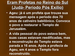 Eram Profetas no Reino do Sul
(Judá- Período Pós Exílio)
• Ageu: já é um profeta que trouxe sua
mensagem após o período dos 70
anos de cativeiro babilônico. Convoca
o povo a restaurar o Templo de
Jerusalém.
- A vida pessoal do povo estava bem,
suas casas estavam reedificadas, mas
a reconstrução do Templo estava
parada a 16 anos. Após a profecia de
Ageu, em 4 anos o Templo fora
reconstruído.

 