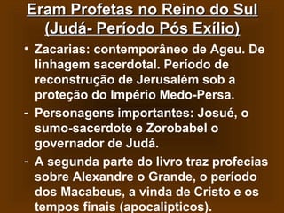 Eram Profetas no Reino do Sul
(Judá- Período Pós Exílio)
• Zacarias: contemporâneo de Ageu. De
linhagem sacerdotal. Período de
reconstrução de Jerusalém sob a
proteção do Império Medo-Persa.
- Personagens importantes: Josué, o
sumo-sacerdote e Zorobabel o
governador de Judá.
- A segunda parte do livro traz profecias
sobre Alexandre o Grande, o período
dos Macabeus, a vinda de Cristo e os
tempos finais (apocalipticos).

 