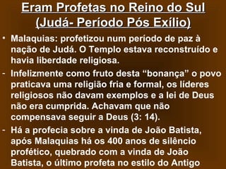 Eram Profetas no Reino do Sul
(Judá- Período Pós Exílio)
• Malaquias: profetizou num período de paz à
nação de Judá. O Templo estava reconstruído e
havia liberdade religiosa.
- Infelizmente como fruto desta “bonança” o povo
praticava uma religião fria e formal, os líderes
religiosos não davam exemplos e a lei de Deus
não era cumprida. Achavam que não
compensava seguir a Deus (3: 14).
- Há a profecia sobre a vinda de João Batista,
após Malaquias há os 400 anos de silêncio
profético, quebrado com a vinda de João
Batista, o último profeta no estilo do Antigo

 