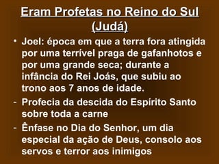 Eram Profetas no Reino do Sul
(Judá)
• Joel: época em que a terra fora atingida
por uma terrível praga de gafanhotos e
por uma grande seca; durante a
infância do Rei Joás, que subiu ao
trono aos 7 anos de idade.
- Profecia da descida do Espírito Santo
sobre toda a carne
- Ênfase no Dia do Senhor, um dia
especial da ação de Deus, consolo aos
servos e terror aos inimigos

 