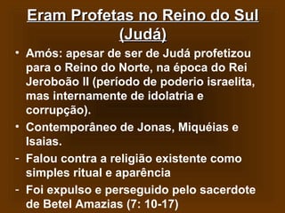 Eram Profetas no Reino do Sul
(Judá)
• Amós: apesar de ser de Judá profetizou
para o Reino do Norte, na época do Rei
Jeroboão II (período de poderio israelita,
mas internamente de idolatria e
corrupção).
• Contemporâneo de Jonas, Miquéias e
Isaias.
- Falou contra a religião existente como
simples ritual e aparência
- Foi expulso e perseguido pelo sacerdote
de Betel Amazias (7: 10-17)

 