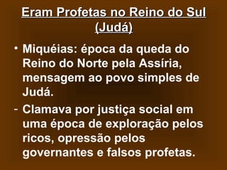 Eram Profetas no Reino do Sul
(Judá)
• Miquéias: época da queda do
Reino do Norte pela Assíria,
mensagem ao povo simples de
Judá.
- Clamava por justiça social em
uma época de exploração pelos
ricos, opressão pelos
governantes e falsos profetas.

 