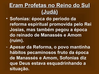 Eram Profetas no Reino do Sul
(Judá)
• Sofonias: época do período da
reforma espiritual promovida pelo Rei
Josias, mas também pegou a época
do reinado de Manassés e Amom
(ruim).
- Apesar da Reforma, o povo mantinha
hábitos pecaminosos fruto da época
de Manassés e Amom, Sofonias diz
que Deus estava esquadrinhando a
situação.

 