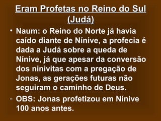 Eram Profetas no Reino do Sul
(Judá)
• Naum: o Reino do Norte já havia
caído diante de Nínive, a profecia é
dada a Judá sobre a queda de
Nínive, já que apesar da conversão
dos ninivitas com a pregação de
Jonas, as gerações futuras não
seguiram o caminho de Deus.
- OBS: Jonas profetizou em Nínive
100 anos antes.

 