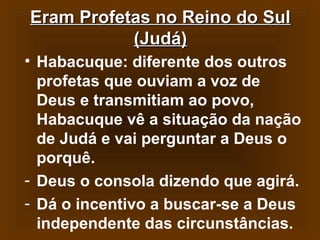 Eram Profetas no Reino do Sul
(Judá)
• Habacuque: diferente dos outros
profetas que ouviam a voz de
Deus e transmitiam ao povo,
Habacuque vê a situação da nação
de Judá e vai perguntar a Deus o
porquê.
- Deus o consola dizendo que agirá.
- Dá o incentivo a buscar-se a Deus
independente das circunstâncias.

 