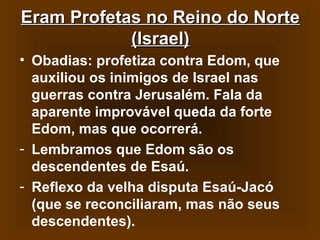 Eram Profetas no Reino do Norte
(Israel)
• Obadias: profetiza contra Edom, que
auxiliou os inimigos de Israel nas
guerras contra Jerusalém. Fala da
aparente improvável queda da forte
Edom, mas que ocorrerá.
- Lembramos que Edom são os
descendentes de Esaú.
- Reflexo da velha disputa Esaú-Jacó
(que se reconciliaram, mas não seus
descendentes).

 