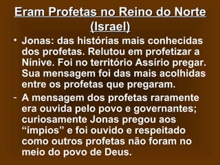 Eram Profetas no Reino do Norte
(Israel)
• Jonas: das histórias mais conhecidas
dos profetas. Relutou em profetizar a
Nínive. Foi no território Assírio pregar.
Sua mensagem foi das mais acolhidas
entre os profetas que pregaram.
- A mensagem dos profetas raramente
era ouvida pelo povo e governantes;
curiosamente Jonas pregou aos
“ímpios” e foi ouvido e respeitado
como outros profetas não foram no
meio do povo de Deus.

 