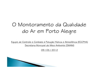 O Monitoramento da Qualidade
   do Ar em Porto Alegre
                                Poluiç Hí         Atmosfé
Equipe de Controle e Combate à Poluição Hídrica e Atmosférica (ECCPHA)
            Secretaria Municipal do Meio Ambiente (SMAM)

                           09 / 05 / 2012
 