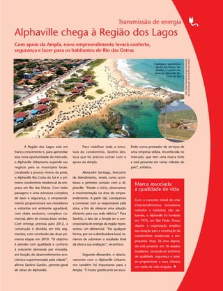 Transmissão de energia
Alphaville chega à Região dos Lagos
Com apoio da Ampla, novo empreendimento levará conforto,
segurança e lazer para os habitantes de Rio das Ostras




                                                                                                                                   Foto: Jorge Ronald/Secretaria Municipal
                                                                                                                                  de Comunicação Social de Rio das Ostras
                                                                                                        A paisagem paradisíaca
                                                                                                          de Rio das Ostras. No
                                                                                                         detalhe, o canteiro de
                                                                                                        obras do Alphaville Rio
                                                                                                                   Costa do Sol




      A Região dos Lagos está em                Para viabilizar toda a estru-        lhido como prestador de serviços de                                                     5
franco crescimento e, para aproveitar    tura do condomínio, Savério des-            uma empresa sólida, reconhecida no
essa nova oportunidade do mercado,       taca que foi preciso contar com o           mercado, que tem uma marca forte
o Alphaville Urbanismo expande seu       apoio da Ampla.                             e está presente em várias cidades do
negócio para os municípios locais.                                                   país”, enfatiza.
Localizado a poucos metros da praia,            Alexandre Santiago, Executivo
o Alphaville Rio Costa do Sol é o pri-   de Atendimento, revela como acon-
meiro condomínio residencial da em-      teceu o primeiro contato com o Al-
                                                                                       Marca associada
presa em Rio das Ostras. Com belas       phaville. “Desde o início, observamos
                                                                                       a qualidade de vida
paisagens e uma estrutura completa       a movimentação na área do empre-
de lazer e segurança, o empreendi-       endimento. A partir daí, começamos
                                                                                       Com o conceito inicial de criar
mento proporcionará aos moradores        a conversar com os responsáveis pela
                                                                                       empreendimentos inovadores
e visitantes um ambiente agradável,      obra, a fim de oferecer uma solução
                                                                                       voltados a indústrias não po-
com clube exclusivo, complexo co-        eficiente para sua rede elétrica.” Para
                                                                                       luentes, o Alphaville foi fundado
mercial, além de muitas áreas verdes.    Savério, o fato de a Ampla ser a con-
                                                                                       em 1973, em São Paulo. Pouco
Com entrega prevista para 2012, a        cessionária de energia da região repre-
                                                                                       depois, a organização ampliou
construção é dividida em três seg-       sentou um diferencial. “De qualquer
                                                                                       sua atuação para a construção de
mentos, com conclusão das duas pri-      forma, por ser a distribuidora local, te-
                                                                                       condomínios residenciais e em-
meiras etapas em 2010. “O objetivo       ríamos de submeter o resultado final
                                                                                       presariais. Hoje, 36 anos depois,
é atender com qualidade e conforto       da obra a sua avaliação”, reconhece.
                                                                                       ela está presente em 16 estados
à crescente demanda por moradia,
                                                                                       brasileiros, tornando-se sinônimo
em função do desenvolvimento eco-               Segundo Alexandre, o relacio-
                                                                                       de qualidade, segurança e lazer,
nômico experimentado pela cidade”,       namento com o Alphaville Urbanis-
                                                                                       ao proporcionar a seus clientes
afirma Savério Garbin, gerente-geral     mo também foi importante para a
                                                                                       um estilo de vida singular.
de obras do Alphaville.                  Ampla. “É muito gratificante ser esco-
 