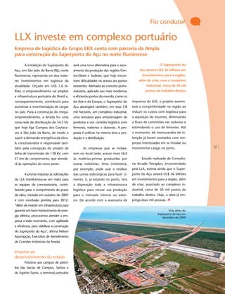 Fio condutor

LLX investe em complexo portuário
Empresa de logística do Grupo EBX conta com parceria da Ampla
para construção do Superporto do Açu no norte fluminense

       A instalação do Superporto do         será uma nova alternativa para o esco-                       O Superporto do
Açu, em São João da Barra (RJ), norte        amento da produção das regiões Cen-            Açu atrairá US$ 36 bilhões em
fluminense, representa um dos maio-          tro-Oeste e Sudeste, que hoje encon-            investimentos para a região,
res investimentos em logística da            tram dificuldades no acesso aos portos        além de criar, com o complexo
atualidade. Orçado em US$ 1,6 bi-            existentes. Alinhado ao conceito porto-            industrial, cerca de 50 mil
lhão, o empreendimento vai ampliar           indústria, aplicado aos mais modernos              postos de trabalho diretos
a infraestrutura portuária do Brasil e,      e eficientes portos do mundo, como os
consequentemente, contribuirá para           da Ásia e da Europa, o Superporto do      imprensa da LLX, o projeto aumen-
aumentar a movimentação de cargas            Açu abrangerá também, em seus 7,8         tará a competitividade na região ao
no país. Para a construção do mega-          mil hectares, um complexo industrial,     reduzir os custos com logística para
empreendimento, a Ampla fez uma              uma retroárea para armazenagem de         a aquisição de insumos, diminuindo
nova rede de distribuição de 34,5 kV,        produtos e um corredor logístico com      o fluxo de caminhões nas rodovias e
que hoje liga Campos dos Goytaca-            ferrovias, rodovias e dutovias. A pro-    estimulando o uso de ferrovias. Até
zes a São João da Barra, de modo a           posta é unificar na mesma área a pro-     o momento, 66 memorandos de in-
suprir a demanda energética da obra.         dução e a distribuição.                   tenção já foram assinados com em-
A concessionária é responsável tam-                                                    presas interessadas em se instalar ou
bém pela concepção do projeto da                    As empresas que se instala-        movimentar cargas no porto.               9
linha de transmissão de 138 kV, com          rem no local terão acesso mais fácil
51 km de comprimento, que atende-            às matérias-primas produzidas por               Estudo realizado da Consulto-
rá às operações do novo porto.               outras indústrias. Uma cimenteira,        ria Arcadis Tetraplan, encomendado
                                             por exemplo, pode usar o resíduo          pela LLX, estima ainda que o Super-
       A pronta resposta às solicitações     das usinas siderúrgicas para fazer ci-    porto do Açu atrairá US$ 36 bilhões
da LLX transformou-se em meta para           mento. E, já estando no porto, terá       em investimentos para a região, além
as equipes da concessionária, contri-        à disposição toda a infraestrutura        de criar, associado ao complexo in-
buindo para o cumprimento do prazo           logística para escoar sua produção        dustrial, cerca de 50 mil postos de
da obra, iniciada em outubro de 2007         para o mercado interno ou exter-          trabalho diretos. Hoje, a obra já em-
e com conclusão prevista para 2012.          no. De acordo com a assessoria de         prega duas mil pessoas.
“Além de investir em infraestrutura para
garantir um bom fornecimento de ener-                                                                           Vista aérea do
                                                                                                        Superporto do Açu em
gia elétrica, procuramos atender a em-                                                                     dezembro de 2009
presa a todo momento, com agilidade
e eficiência, para viabilizar a construção
do Superporto do Açu”, afirma Nelson
Assumpção, Executivo de Atendimento
de Grandes Indústrias da Ampla.


Impulso ao
desenvolvimento do estado
       Próximo aos campos de petró-
leo das bacias de Campos, Santos e
do Espírito Santo, o terminal portuário
 