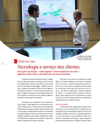 NetRaios: tecnologia
                                                                                                   identifica incidência de
                                                                                                      raios em tempo real
      Visão da capa
4
    Tecnologia a serviço dos clientes
    Inovações da Ampla – rádio digital e sistema detector de raios –
    agilizam ainda mais o atendimento da concessionária

           A Ampla está permanentemente atenta à qualida-               Para Omar, são inúmeros os benefícios do rádio
    de dos serviços que presta e à otimização do dia a dia de     digital. “O modelo analógico é mais sujeito a interferên-
    seus colaboradores, inclusive os de campo. Por isso investe   cias e, até mesmo, a invasões de pessoas de fora da em-
    tanto em tecnologia. O rádio digital – utilizado para con-    presa. Com o novo sistema, conseguimos eliminar ruídos
    tatar as equipes de emergência (COS), a fim de agilizar o     na comunicação. Além disso, por meio de um GPS in-
    atendimento ao cliente – é a mais nova ferramenta da em-      terno – que ajuda o colaborador a encontrar endereços
    presa. Instalada nos veículos da concessionária desde o fim   de clientes –, o aparelho permite localizar as viaturas”,
    do ano passado, a inovação tem como objetivo melhorar o       afirma. Outro importante item da ferramenta é o painel
    sistema de comunicação da companhia.                          de LCD, que recebe mensagens de texto, enviadas pelos
                                                                  operadores por um moderno software.
           Tecnologia nunca utilizada por outra empresa do
    Grupo Endesa, o rádio digital é uma nova solução de mer-      Rotina facilitada
    cado. “Há alguns anos, o sistema de rádio era totalmente            O treinamento dos colaboradores também foi es-
    independente, separado por região. Mas para facilitar toda    sencial para o sucesso da ferramenta. “As equipes de cam-
    a comunicação, a Ampla decidiu centralizar suas operações     po passaram por uma capacitação rápida no momento da
    em Niterói. Naquele momento, percebemos que o sistema         instalação do rádio no veículo. Já os operadores ganharam
    analógico capturava muitos ruídos e identificamos, então,     um curso mais longo, em que aprenderam a lidar com o
    a necessidade de implantar essa inovação”, conta Omar         software e entenderam suas funções”, pontua. Quanto à
    Macedo, especialista em Telecomunicações.                     percepção dos profissionais em relação à inovação, Omar
 
