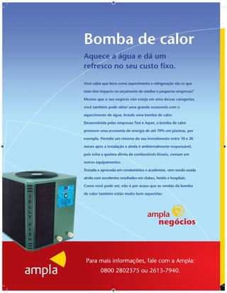 Bomba de calor
Aquece a água e dá um
refresco no seu custo ﬁxo.

Você sabia que itens como aquecimento e refrigeração são os que

mais têm impacto no orçamento de médias e pequenas empresas?

Mesmo que o seu negócio não esteja em uma dessas categorias,

você também pode obter uma grande economia com o

aquecimento de água. Instale uma bomba de calor.

Desenvolvida pelas empresas Tosi e Aqser, a bomba de calor

promove uma economia de energia de até 70% em piscinas, por

exemplo. Permite um retorno do seu investimento entre 10 e 20

meses após a instalação e ainda é ambientalmente responsável,

pois evita a queima direta de combustíveis fósseis, comum em

outros equipamentos.

Testada e aprovada em condomínios e academias, vem sendo usada

ainda com excelentes resultados em clubes, hotéis e hospitais.

Como você pode ver, não é por acaso que as vendas da bomba

de calor também estão muito bem aquecidas.




 Para mais informações, fale com a Ampla:
          0800 2802375 ou 2613-7940.
 