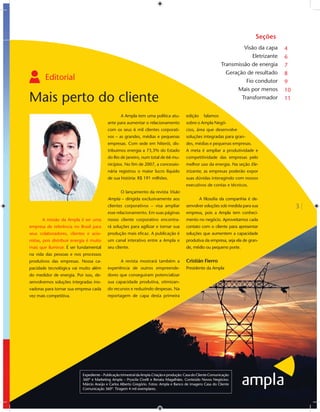 Seções
                                                                                                                            Visão da capa     4
                                                                                                                                Eletrizante   6
                                                                                                                   Transmissão de energia     7
                                                                                                                     Geração de resultado     8
        Editorial                                                                                                            Fio condutor     9
                                                                                                                         Mais por menos       10
Mais perto do cliente                                                                                                      Transformador      11


                                                    A Ampla tem uma política atu-            edição     falamos
                                            ante para aumentar o relacionamento              sobre o Ampla Negó-
                                            com os seus 6 mil clientes corporati-            cios, área que desenvolve
                                            vos – as grandes, médias e pequenas              soluções integradas para gran-
                                            empresas. Com sede em Niterói, dis-              des, médias e pequenas empresas.
                                            tribuimos energia a 73,3% do Estado              A meta é ampliar a produtividade e
                                            do Rio de Janeiro, num total de 66 mu-           competitividade das empresas pelo
                                            nicípios. No ﬁm de 2007, a concessio-            melhor uso da energia. Na seção Ele-
                                            nária registrou o maior lucro líquido            trizante, as empresas poderão expor
                                            de sua história: R$ 191 milhões.                 suas dúvidas interagindo com nossos
                                                                                             executivos de contas e técnicos.
                                                    O lançamento da revista Visão
                                            Ampla – dirigida exclusivamente aos                       A ﬁlosoﬁa da companhia é de-
                                            clientes corporativos – visa ampliar             senvolver soluções sob medida para sua                3
                                            esse relacionamento. Em suas páginas             empresa, pois a Ampla tem conheci-
       A missão da Ampla é ser uma          nosso cliente corporativo encontra-              mento no negócio. Aproveitamos cada
empresa de referência no Brasil para        rá soluções para agilizar e tornar sua           contato com o cliente para apresentar
seus colaboradores, clientes e acio-        produção mais eﬁcaz. A publicação é              soluções que aumentem a capacidade
nistas, pois distribuir energia é muito     um canal interativo entre a Ampla e              produtiva da empresa, seja ela de gran-
mais que iluminar. É ser fundamental        seu cliente.                                     de, médio ou pequeno porte.
na vida das pessoas e nos processos
produtivos das empresas. Nossa ca-                  A revista mostrará também a              Cristián Fierro
pacidade tecnológica vai muito além         experiência de outros empreende-                 Presidente da Ampla
do medidor de energia. Por isso, de-        dores que conseguiram potencializar
senvolvemos soluções integradas ino-        sua capacidade produtiva, otimizan-
vadoras para tornar sua empresa cada        do recursos e reduzindo despesas. Na
vez mais competitiva.                       reportagem de capa desta primeira




                             Expediente – Publicação trimestral da Ampla.Criação e produção: Casa do Cliente Comunicação
                             360º e Marketing Ampla – Pryscila Civelli e Renata Magalhães. Conteúdo Novos Negócios:
                             Márcio Araújo e Carlos Alberto Gregório. Fotos: Ampla e Banco de imagens Casa do Cliente
                             Comunicação 360º. Tiragem 4 mil exemplares.
 