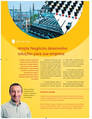 Visão da capa


     Ampla Negócios desenvolve
     soluções para sua empresa
4     A grande notícia da Ampla neste             “Queremos mostrar que a Am-         vo. Desde 2004, a Ampla direciona
        primeiro trimestre de 2008 é a     pla é muito mais que uma distribuidora     suas ações na melhoria dos serviços
      criação da área Ampla Negócios,      de energia. É uma empresa que ofere-       oferecidos, investindo em tecnologia
         que tem como meta ampliar a       ce soluções integradas desenvolvidas       e no atendimento personalizado.
      produtividade e competitividade      com alta tecnologia”, resume o diretor

         dos clientes corporativos pela    comercial, Luciano Galasso. Para ele, o           A meta é oferecer ao cliente uma
                                           desaﬁo da companhia é tornar o Ampla       solução sob medida, orientando-o para
              otimização da energia. A
                                           Negócios tão relevante quanto o negó-      a melhor escolha. “A ênfase da Ampla
      companhia desenvolveu soluções
                                           cio principal da empresa: a distribuição   em 2008 é o relacionamento personali-
      integradas especiais para atender
                                           da energia elétrica.                       zado”, explica o diretor comercial.
                            esse público

                                                  O Ampla Negócios reforça o                 Na carteira de clientes da Ampla
                                           novo posicionamento da empresa no          Negócios estão empresas de todos os por-
                                           atendimento ao mercado corporati-          tes: grandes indústrias (automobilística,

             “Temos tecnologia
             “Temos tecnolo
                m
             e experiência p
               experiência para
                  e
                                           Portfolio variado
             monitora melhorar as
             monitorar e me
                   rar
             instalações elét
                       s elétricas”
                                           A Ampla fornece energia elétrica a 66 municípios do Estado do Rio de Janeiro.
                     Galass
                         sso
             Luciano Galasso
                                           A malha de distribuição cobre 73% do território estadual, estendendo-se por
                                           uma área de 37 mil quilômetros quadrados.


                                           Além de distribuir energia, a companhia constrói subestações, instala, adapta
                                           soluções e presta consultoria. “Assim, o cliente passa a ter soluções realmente
                                           integradas, pois todas as etapas têm a garantia da Ampla”, explica Galasso.
 