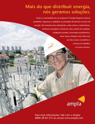Mais do que distribuir energia,
        nós geramos soluções.
      Qual é a necessidade da sua empresa? O Ampla Negócios oferece
   qualidade, segurança e agilidade na prestação de diversos serviços de
    energia. São soluções para subestações, redes aéreas e subterrâneas,
             eficiência energética, bomba de calor, painéis de medição,
                          instalações prediais, iluminação arquitetônica,
                                   entre outras. Marque uma visita com
                                           um dos nossos consultores e
                                                   conheça em detalhes
                                                      os nossos serviços.




    Para mais informações, fale com a Ampla:
    0800 28 02 375 ou acesse www.ampla.com
 