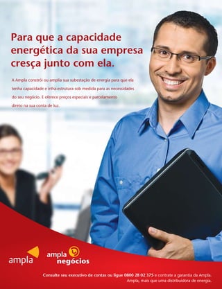 Para que a capacidade
energética da sua empresa
cresça junto com ela.
A Ampla constrói ou amplia sua subestação de energia para que ela

tenha capacidade e infra-estrutura sob medida para as necessidades

do seu negócio. E oferece preços especiais e parcelamento

direto na sua conta de luz.




                 Consulte seu executivo de contas ou ligue 0800 28 02 375 e contrate a garantia da Ampla.
                                                            Ampla, mais que uma distribuidora de energia.
 