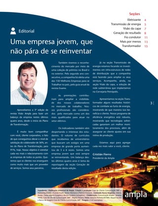Seções
                                                                                                                                    Eletrizante   4
                                                                                                                       Transmissão de energia     5
                                                                                                                                Visão da capa     7
        Editorial                                                                                                        Geração de resultado     8
                                                                                                                                 Fio condutor     11
Uma empresa jovem, que                                                                                                       Mais por menos
                                                                                                                               Transformador
                                                                                                                                                  13
                                                                                                                                                  15

não pára de se reinventar
                                                     Também tivemos o reconhe-                           Já na seção Transmissão de
                                            cimento do mercado por meio de                      energia estamos focando os investi-
                                            uma coleção de prêmios no Brasil e                  mentos em infra-estrutura de redes
                                            no exterior. Pelo segundo ano con-                  de distribuição que a companhia
                                            secutivo, a companhia foi eleita uma                está fazendo para ampliar os seus
                                            das 150 Melhores Empresas para se                   serviços. Acompanhe, ainda, na
                                            Trabalhar no país, pelo guia anual da               seção Visão da capa, a solução de
                                            revista Exame.                                      rede subterrânea que implantamos
                                                                                                na Cervejaria Petrópolis.
                                                     As     premiações         contribu-
                                            íram para ampliar a visibilida-                              Apresentamos na seção Trans-
                                            de     dos      nossos       colaboradores          formador alguns resultados históri-                    3
                                            no mercado de trabalho. Nos-                        cos de combate ao furto de energia,
      Aproveitamos a 3ª edição da           sos profissionais são considera-                    mostrando de que maneira isso be-
revista Visão Ampla para fazer um           dos pelo mercado como um dos                        neficia o cliente. Nosso programa de
balanço da empresa nestes últimos           mais qualificados para atuar no                     eficiência energética está robusto,
quatro anos, desde o início do Plano        setor elétrico.                                     mostrando que tecnologias sofisti-
de Transformação.                                                                               cadas garantem um melhor moni-
                                                     Os indicadores também vêm                  toramento dos processos, além de
      É muito bom compartilhar              despertando o interesse dos estu-                   assegurar ao cliente ajustes em sua
com você, cliente corporativo, o fato       dantes. O volume de currículos                      rotina de produção.
de que conseguimos elevar o nível de        que recebemos de universitários
satisfação do colaborador de 36%, an-       que buscam um estágio em uma                                 Estamos aqui para agregar
tes do Plano de Transformação, para         empresa de grande porte aumen-                      cada vez mais valor a você, cliente.
91%, hoje. Nosso objetivo é estreitar       tou de 5 a 6 vezes. Somos uma
cada vez mais o relacionamento com          empresa jovem que está sempre                       Cristián Fierro
as empresas de todos os portes. Que-        se reinventando. Um balanço des-                    Presidente da Ampla
remos que os clientes nos enxerguem         tes últimos quatro anos é tema da
como muito mais que um provedor             reportagem da seção Geração de
de serviços. Somos seus parceiros.          resultado desta edição.




                           Expediente - Publicação trimestral da Ampla. Criação e produção: Casa do Cliente Comunicação 360° e
                           Marketing Ampla – Pryscila Civelli, Denise Monteiro e Patricia Gismonti. Conteúdo Novos Negócios: Márcio
                           Araújo, Carlos Alberto Gregório e Bruno Cordeiro (estagiário) – Colaboração: Comunicação Ampla – Janaina
                           Vilella; Casa do Cliente Comunicação 360° - Regina Teixeira. Fotos: Antonio Pinheiro/EKTAR4, Raquel Acosta
                           e Banco de imagens Casa do Cliente Comunicação 360°. Tiragem: 4 mil exemplares
 