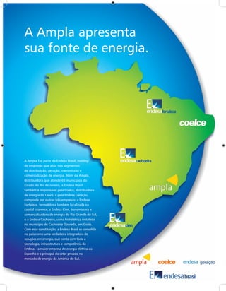 A Ampla apresenta
sua fonte de energia.




A Ampla faz parte da Endesa Brasil, holding
de empresas que atua nos segmentos
de distribuição, geração, transmissão e
comercialização de energia. Além da Ampla,
distribuidora que atende 66 municípios do
Estado do Rio de Janeiro, a Endesa Brasil
também é responsável pela Coelce, distribuidora
de energia do Ceará, e pela Endesa Geração,
composta por outras três empresas: a Endesa
Fortaleza, termelétrica também localizada na
capital cearense, a Endesa Cien, transmissora e
comercializadora de energia do Rio Grande do Sul,
e a Endesa Cachoeira, usina hidrelétrica instalada
no município de Cachoeira Dourada, em Goiás.
Com essa constituição, a Endesa Brasil se consolida
no país como uma verdadeira integradora de
soluções em energia, que conta com toda a
tecnologia, infraestrutura e competência da
Endesa – a maior empresa de energia elétrica da
Espanha e a principal do setor privado no
mercado de energia da América do Sul.
 