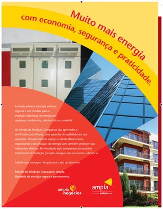 com eco    Mu
           nom      ito
              ia, s     ma
                   egu     is e
                       ran      ne
                          ça
                             e p rgi
                                ra a
                                  tic
                                     id




                                                                    ad
                                                                      e.
A Ampla oferece soluções práticas,
seguras e sob medida para a
medição individual de energia em
qualquer condomínio, residencial ou comercial.


Os Painéis de Medição Compactos são aprovados e
certiﬁcados pela Ampla, uma garantia de qualidade em sua
aquisição. Ocupam menos espaço e são de difícil acesso,
organizando a distribuição da energia para também proteger suas
instalações elétricas. De instalação ágil, comparada aos padrões
tradicionais de medição, provêm energia com economia e eﬁciência.


Solicite esta vantagem Ampla para o seu condomínio.


Painéis de Medição Compactos Ampla.
Garantia de energia segura e permanente.
 